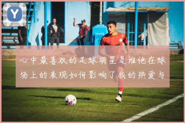 心中最喜欢的足球明星是谁他在球场上的表现如何影响了我的热爱与追随
