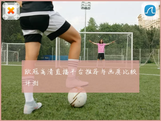 欧冠高清直播平台推荐与画质比较评测
