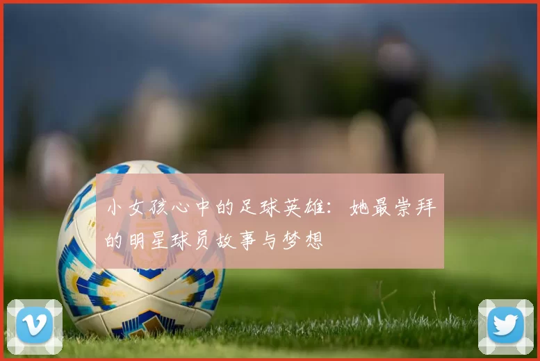 小女孩心中的足球英雄：她最崇拜的明星球员故事与梦想