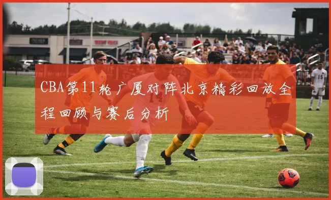 CBA第11轮广厦对阵北京精彩回放全程回顾与赛后分析