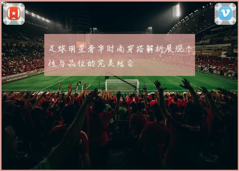 足球明星奢华时尚穿搭解析展现个性与品位的完美结合