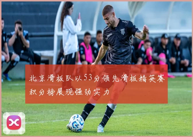 北京滑板队以53分领先滑板精英赛积分榜展现强劲实力