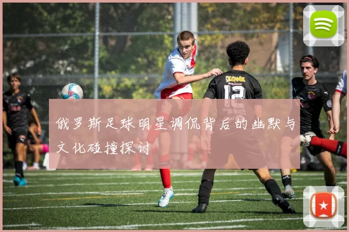 俄罗斯足球明星调侃背后的幽默与文化碰撞探讨
