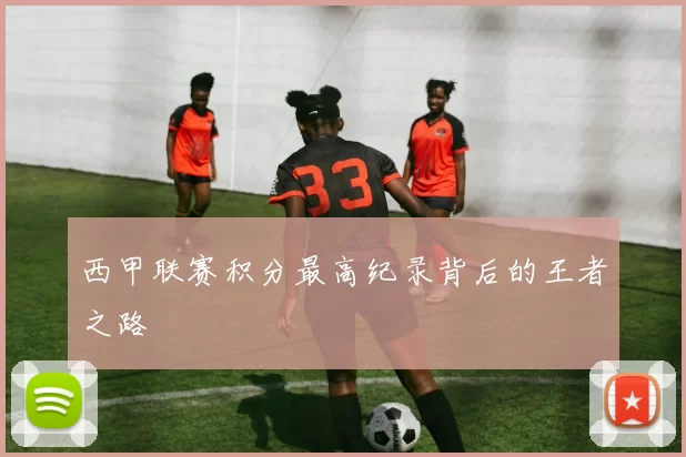西甲联赛积分最高纪录背后的王者之路