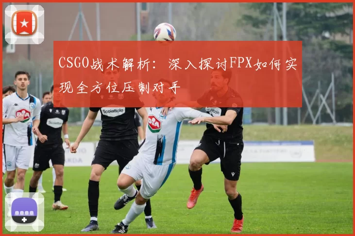 CSGO战术解析：深入探讨FPX如何实现全方位压制对手