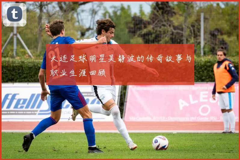 大连足球明星吴静波的传奇故事与职业生涯回顾