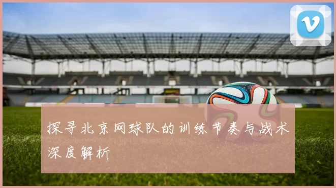探寻北京网球队的训练节奏与战术深度解析