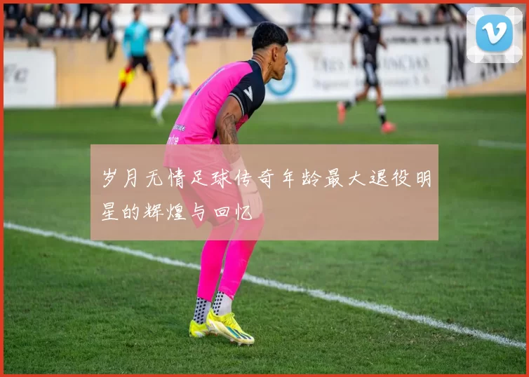 岁月无情足球传奇年龄最大退役明星的辉煌与回忆