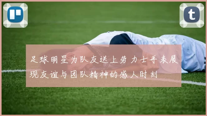 足球明星为队友送上劳力士手表展现友谊与团队精神的感人时刻