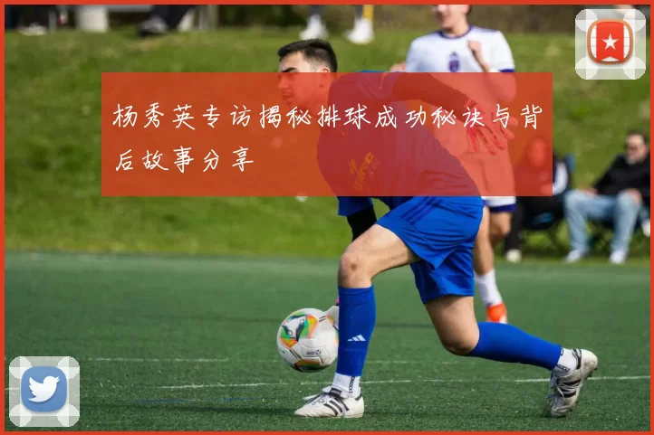 杨秀英专访揭秘排球成功秘诀与背后故事分享