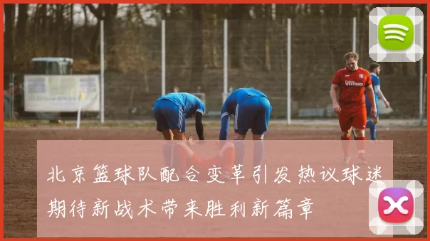 北京篮球队配合变革引发热议球迷期待新战术带来胜利新篇章