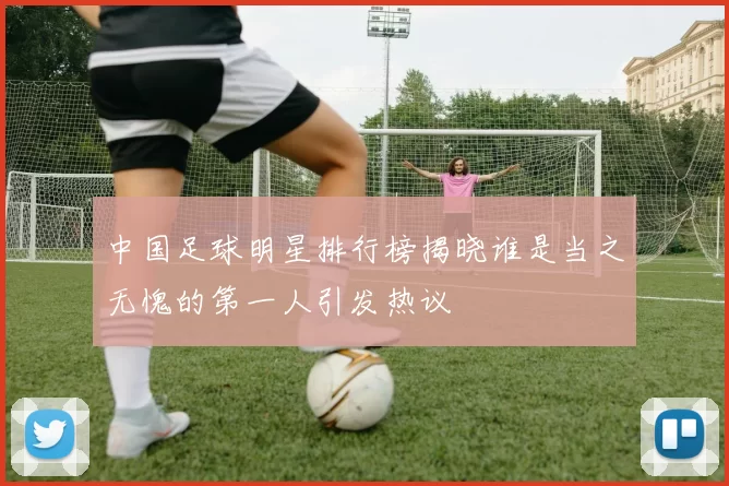中国足球明星排行榜揭晓谁是当之无愧的第一人引发热议