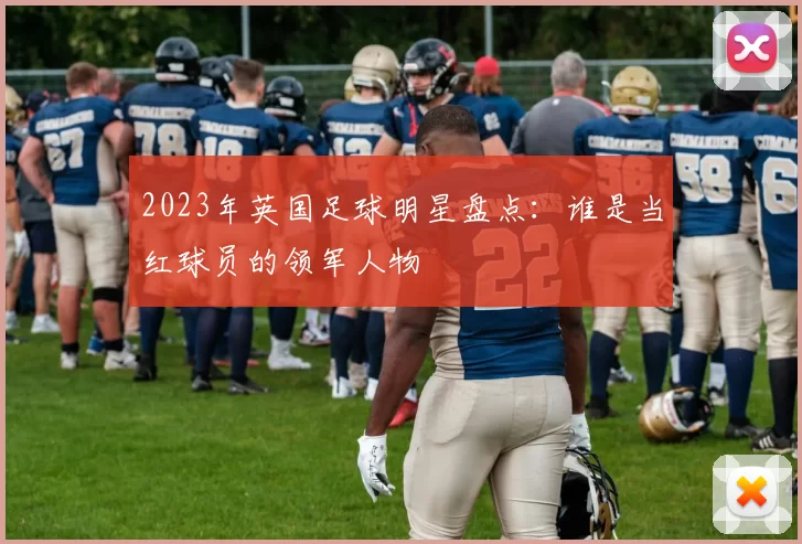 2023年英国足球明星盘点：谁是当红球员的领军人物