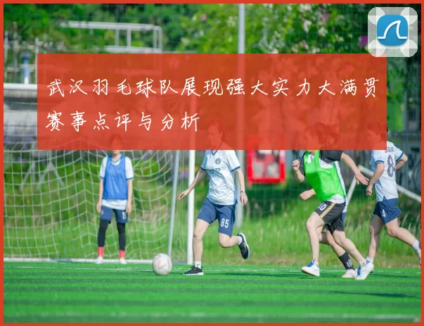 武汉羽毛球队展现强大实力大满贯赛事点评与分析