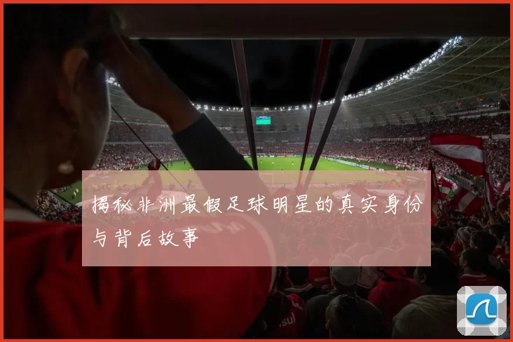 揭秘非洲最假足球明星的真实身份与背后故事