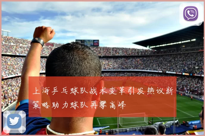 上海乒乓球队战术变革引发热议新策略助力球队再攀高峰