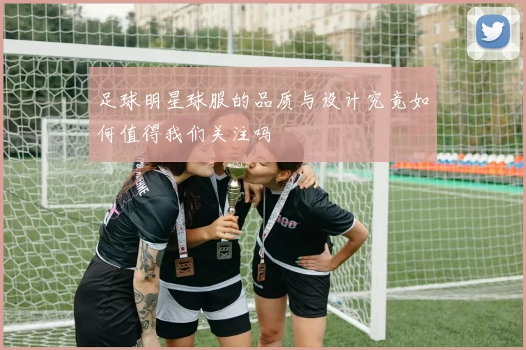 足球明星球服的品质与设计究竟如何值得我们关注吗