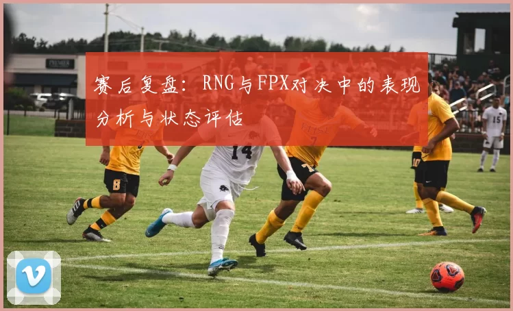 赛后复盘：RNG与FPX对决中的表现分析与状态评估