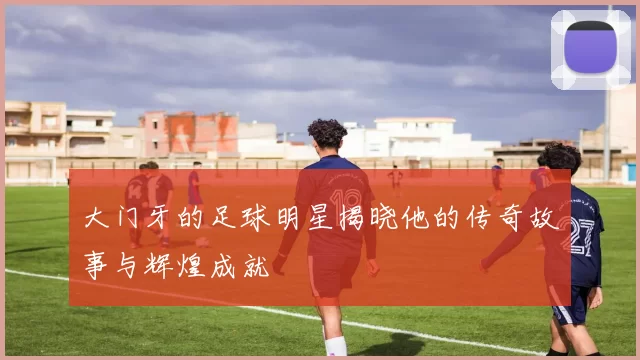 大门牙的足球明星揭晓他的传奇故事与辉煌成就
