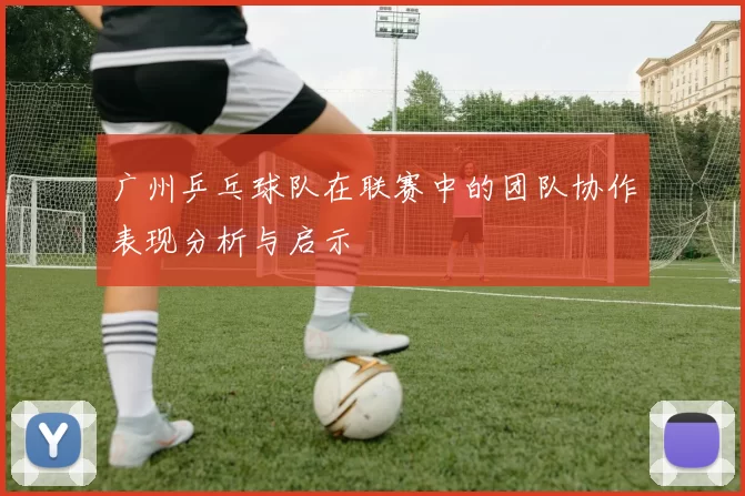 广州乒乓球队在联赛中的团队协作表现分析与启示