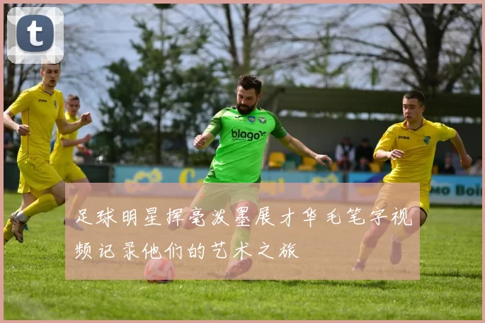 足球明星挥毫泼墨展才华毛笔字视频记录他们的艺术之旅