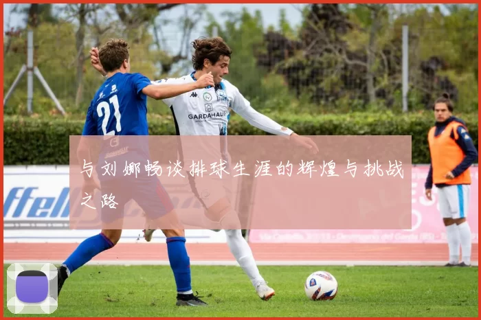 与刘娜畅谈排球生涯的辉煌与挑战之路