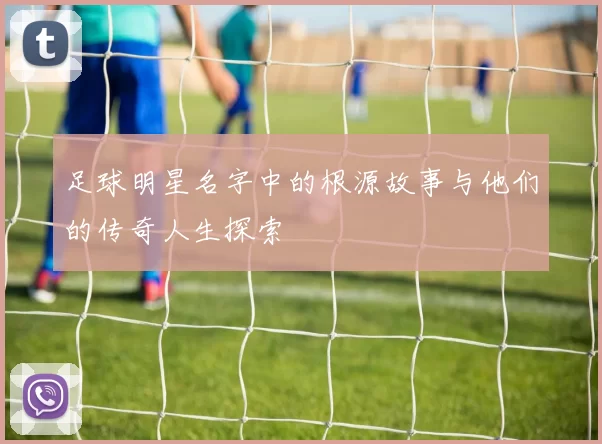 足球明星名字中的根源故事与他们的传奇人生探索