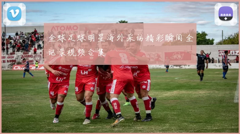 全球足球明星海外采访精彩瞬间全记录视频合集